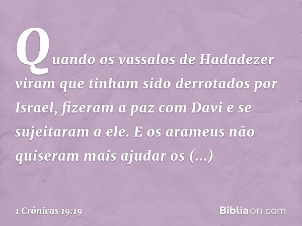 Quando os vassalos de Hadadezer viram que tinham sido derrotados por Israel, fizeram a paz com Davi e se sujeitaram a ele. E os arameus não quiseram mais ajudar