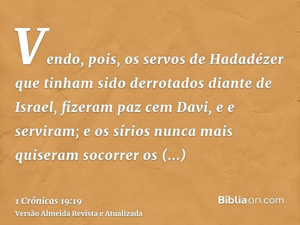 Vendo, pois, os servos de Hadadézer que tinham sido derrotados diante de Israel, fizeram paz cem Davi, e e serviram; e os sírios nunca mais quiseram socorrer os