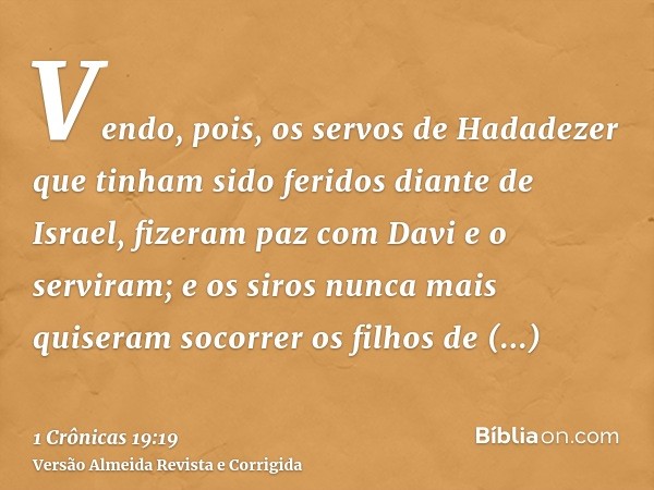 Vendo, pois, os servos de Hadadezer que tinham sido feridos diante de Israel, fizeram paz com Davi e o serviram; e os siros nunca mais quiseram socorrer os filh