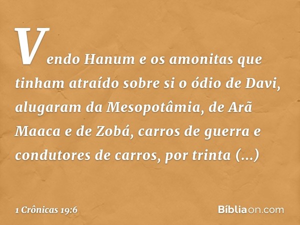 Vendo Hanum e os amonitas que tinham atraído sobre si o ódio de Davi, alugaram da Mesopotâmia, de Arã Maaca e de Zobá, carros de guerra e condutores de carros, 