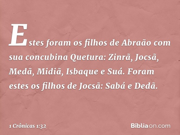 Estes foram os filhos de Abraão
com sua concubina Quetura:
Zinrã, Jocsã, Medã, Midiã,
Isbaque e Suá.
Foram estes os filhos de Jocsã:
Sabá e Dedã. -- 1 Crônicas 