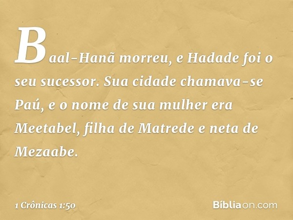 Baal-Hanã morreu, e Hadade foi o seu sucessor. Sua cidade chamava-se Paú, e o nome de sua mulher era Meetabel, filha de Matrede e neta de Mezaabe. -- 1 Crônicas