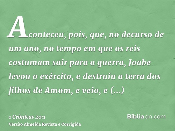 Aconteceu, pois, que, no decurso de um ano, no tempo em que os reis costumam sair para a guerra, Joabe levou o exército, e destruiu a terra dos filhos de Amom, 