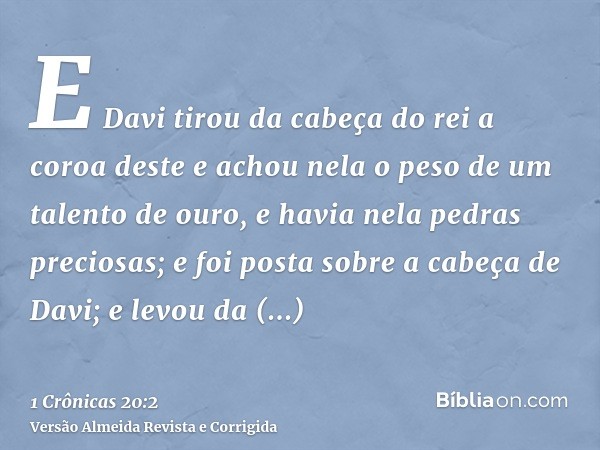 E Davi tirou da cabeça do rei a coroa deste e achou nela o peso de um talento de ouro, e havia nela pedras preciosas; e foi posta sobre a cabeça de Davi; e levo
