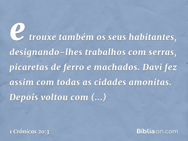 e trouxe também os seus habitantes, designando-lhes trabalhos com serras, picaretas de ferro e machados. Davi fez assim com todas as cidades amonitas. Depois vo