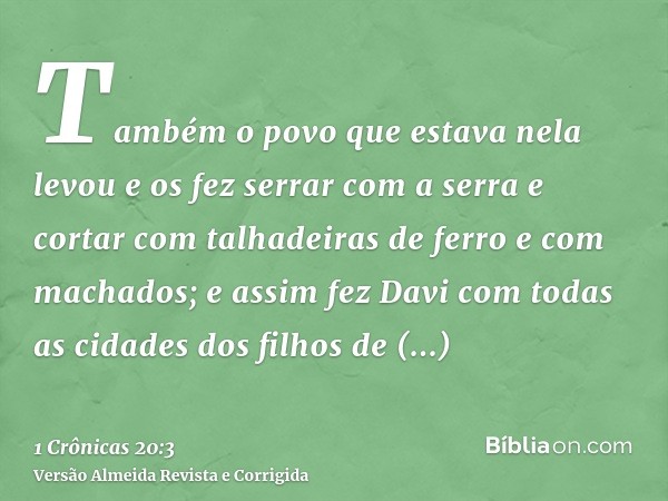 Também o povo que estava nela levou e os fez serrar com a serra e cortar com talhadeiras de ferro e com machados; e assim fez Davi com todas as cidades dos filh