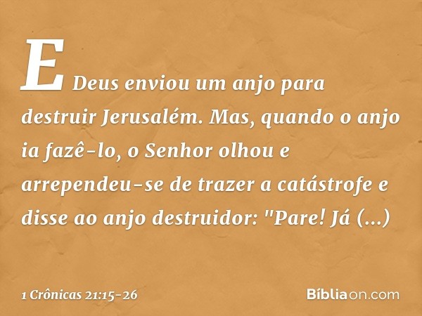 E Deus enviou um anjo para destruir Jerusalém. Mas, quando o anjo ia fazê-lo, o Senhor olhou e arrependeu-se de trazer a catástrofe e disse ao anjo destruidor: 