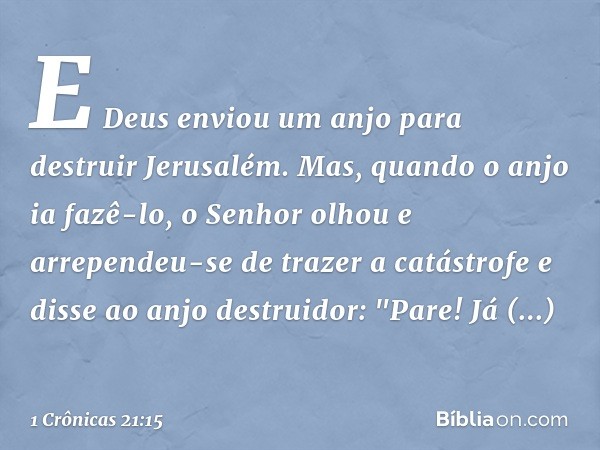 E Deus enviou um anjo para destruir Jerusalém. Mas, quando o anjo ia fazê-lo, o Senhor olhou e arrependeu-se de trazer a catástrofe e disse ao anjo destruidor: 