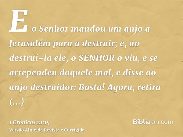 E o Senhor mandou um anjo a Jerusalém para a destruir; e, ao destruí-la ele, o SENHOR o viu, e se arrependeu daquele mal, e disse ao anjo destruidor: Basta! Ago