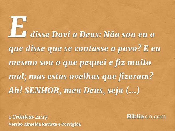 E disse Davi a Deus: Não sou eu o que disse que se contasse o povo? E eu mesmo sou o que pequei e fiz muito mal; mas estas ovelhas que fizeram? Ah! SENHOR, meu 