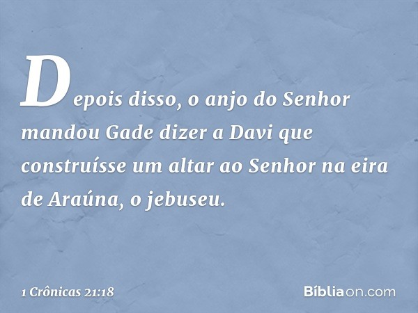 Depois disso, o anjo do Senhor mandou Gade dizer a Davi que construísse um altar ao Senhor na eira de Araúna, o jebuseu. -- 1 Crônicas 21:18