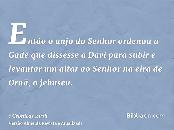 Então o anjo do Senhor ordenou a Gade que dissesse a Davi para subir e levantar um altar ao Senhor na eira de Ornã, o jebuseu.