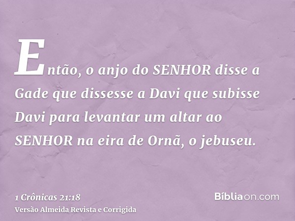 Então, o anjo do SENHOR disse a Gade que dissesse a Davi que subisse Davi para levantar um altar ao SENHOR na eira de Ornã, o jebuseu.