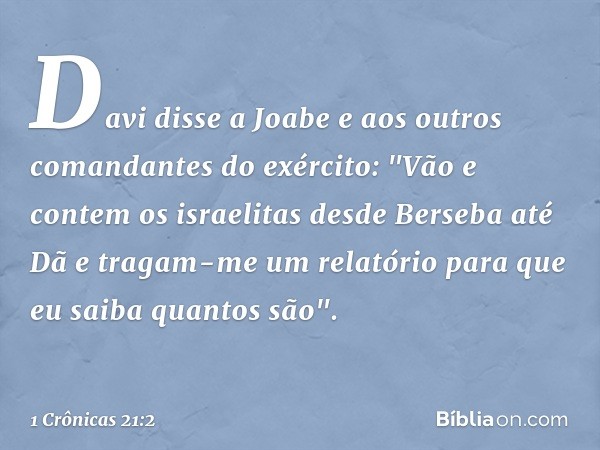 Davi disse a Joabe e aos outros comandantes do exército: "Vão e contem os israelitas desde Berseba até Dã e tragam-me um relatório para que eu saiba quantos são