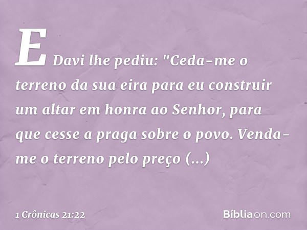 E Davi lhe pediu: "Ceda-me o terreno da sua eira para eu construir um altar em honra ao Senhor, para que cesse a praga sobre o povo. Venda-me o terreno pelo pre