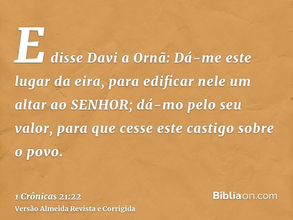 E disse Davi a Ornã: Dá-me este lugar da eira, para edificar nele um altar ao SENHOR; dá-mo pelo seu valor, para que cesse este castigo sobre o povo.