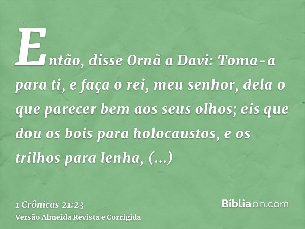 Então, disse Ornã a Davi: Toma-a para ti, e faça o rei, meu senhor, dela o que parecer bem aos seus olhos; eis que dou os bois para holocaustos, e os trilhos pa