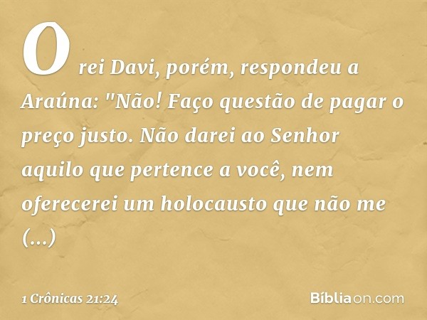 O rei Davi, porém, respondeu a Araúna: "Não! Faço questão de pagar o preço justo. Não darei ao Senhor aquilo que pertence a você, nem oferecerei um holocausto q