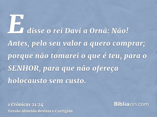 E disse o rei Davi a Ornã: Não! Antes, pelo seu valor a quero comprar; porque não tomarei o que é teu, para o SENHOR, para que não ofereça holocausto sem custo.
