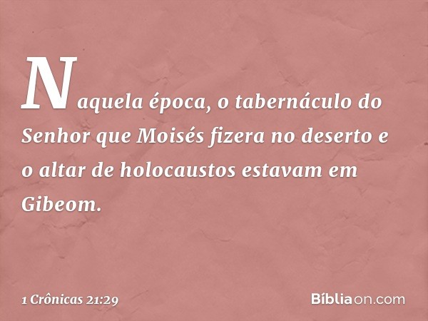 Naquela época, o tabernáculo do Senhor que Moisés fizera no deserto e o altar de holocaustos estavam em Gibeom. -- 1 Crônicas 21:29