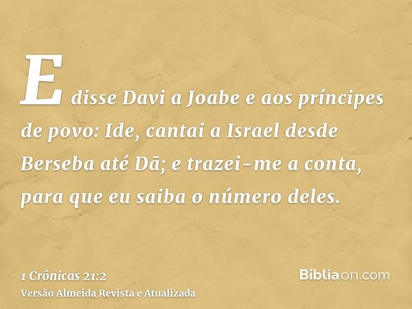 E disse Davi a Joabe e aos príncipes de povo: Ide, cantai a Israel desde Berseba até Dã; e trazei-me a conta, para que eu saiba o número deles.