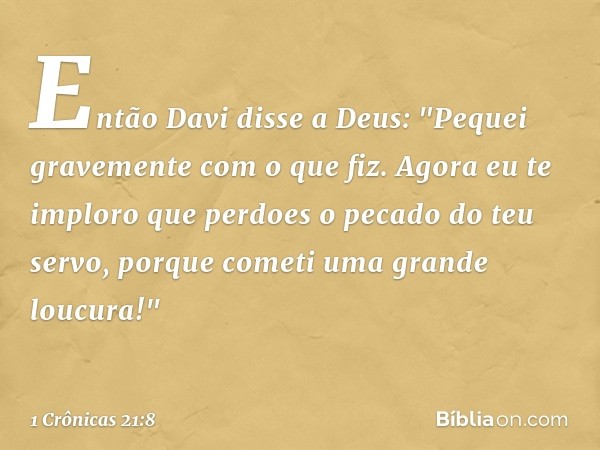 Então Davi disse a Deus: "Pequei gravemente com o que fiz. Agora eu te imploro que perdoes o pecado do teu servo, porque cometi uma grande loucura!" -- 1 Crônic