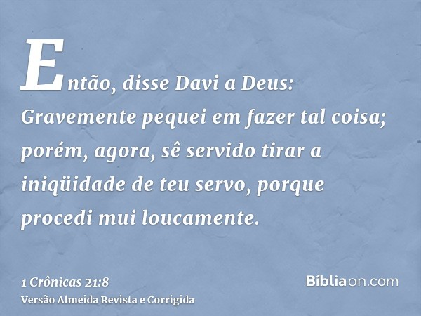 Então, disse Davi a Deus: Gravemente pequei em fazer tal coisa; porém, agora, sê servido tirar a iniqüidade de teu servo, porque procedi mui loucamente.