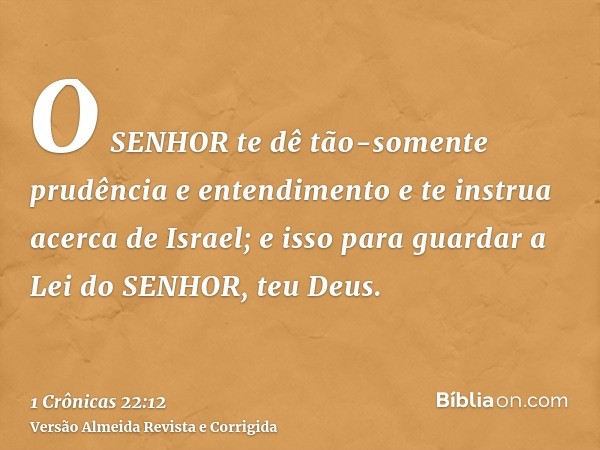 O SENHOR te dê tão-somente prudência e entendimento e te instrua acerca de Israel; e isso para guardar a Lei do SENHOR, teu Deus.