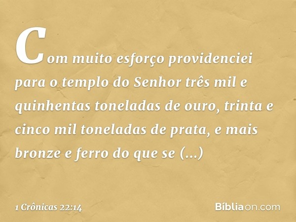 "Com muito esforço providenciei para o templo do Senhor três mil e quinhentas toneladas de ouro, trinta e cinco mil toneladas de prata, e mais bronze e ferro do