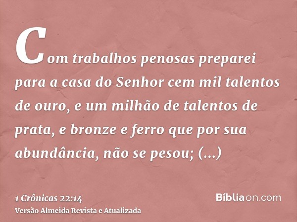 Com trabalhos penosas preparei para a casa do Senhor cem mil talentos de ouro, e um milhão de talentos de prata, e bronze e ferro que por sua abundância, não se