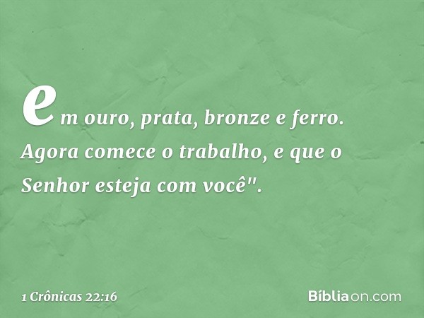 em ouro, prata, bronze e ferro. Agora comece o trabalho, e que o Senhor esteja com você". -- 1 Crônicas 22:16