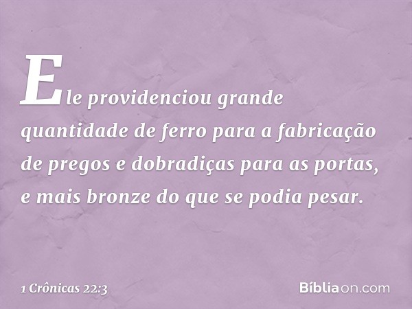 Ele providenciou grande quantidade de ferro para a fabricação de pregos e dobradiças para as portas, e mais bronze do que se podia pesar. -- 1 Crônicas 22:3