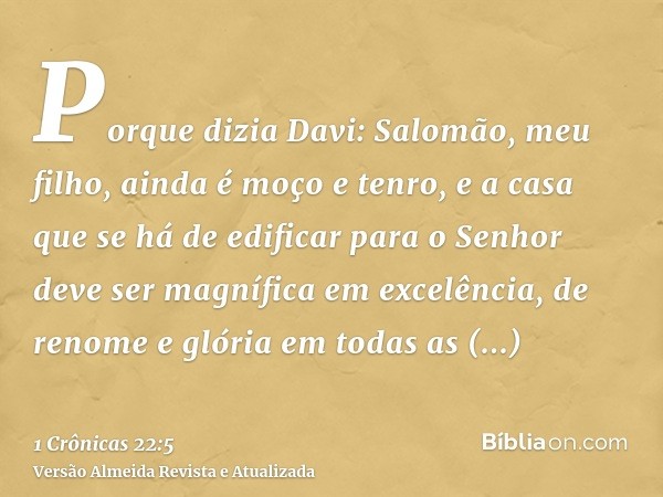 Porque dizia Davi: Salomão, meu filho, ainda é moço e tenro, e a casa que se há de edificar para o Senhor deve ser magnífica em excelência, de renome e glória e