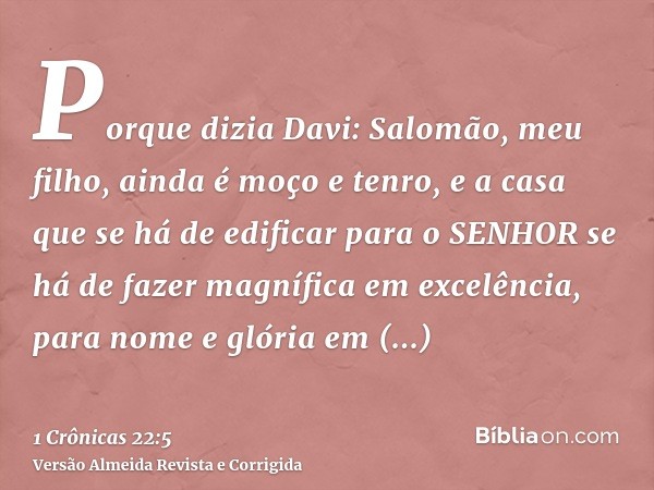 Porque dizia Davi: Salomão, meu filho, ainda é moço e tenro, e a casa que se há de edificar para o SENHOR se há de fazer magnífica em excelência, para nome e gl