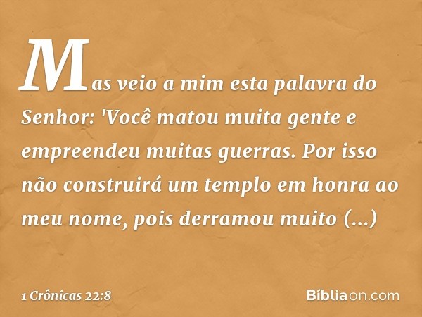 Mas veio a mim esta palavra do Senhor: 'Você matou muita gente e empreendeu muitas guerras. Por isso não construirá um templo em honra ao meu nome, pois derramo