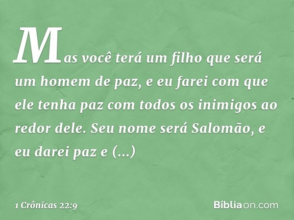 Mas você terá um filho que será um homem de paz, e eu farei com que ele tenha paz com todos os inimigos ao redor dele. Seu nome será Salomão, e eu darei paz e t