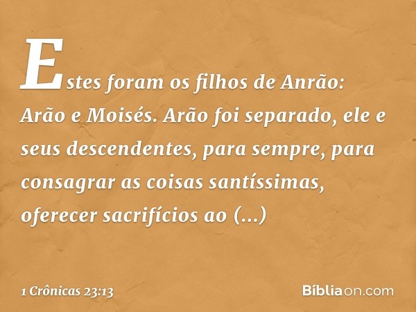 Estes foram os filhos de Anrão:
Arão e Moisés.
Arão foi separado,
ele e seus descendentes, para sempre,
para consagrar as coisas santíssimas,
oferecer sacrifíci