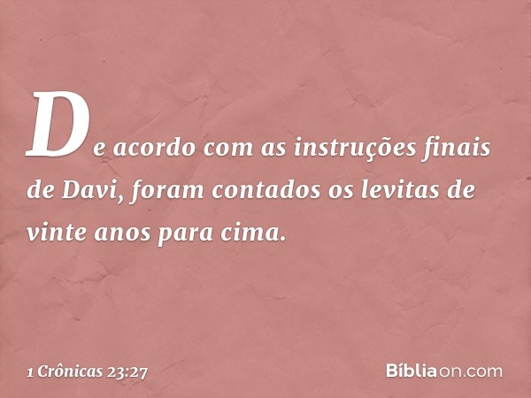 De acordo com as instruções finais de Davi, foram contados os levitas de vinte anos para cima. -- 1 Crônicas 23:27