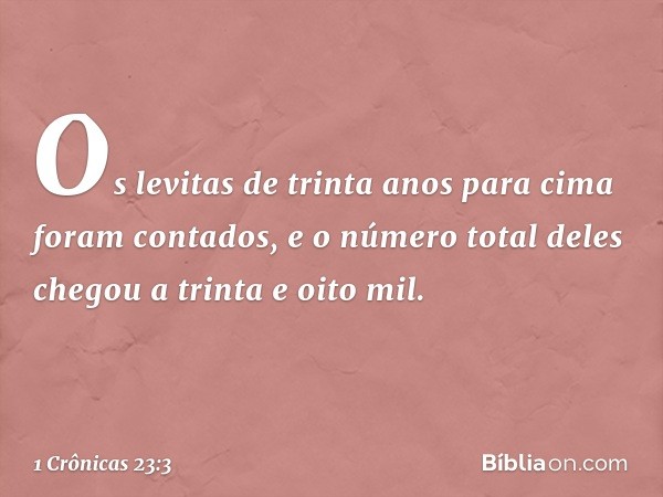 Os levitas de trinta anos para cima foram contados, e o número total deles chegou a trinta e oito mil. -- 1 Crônicas 23:3