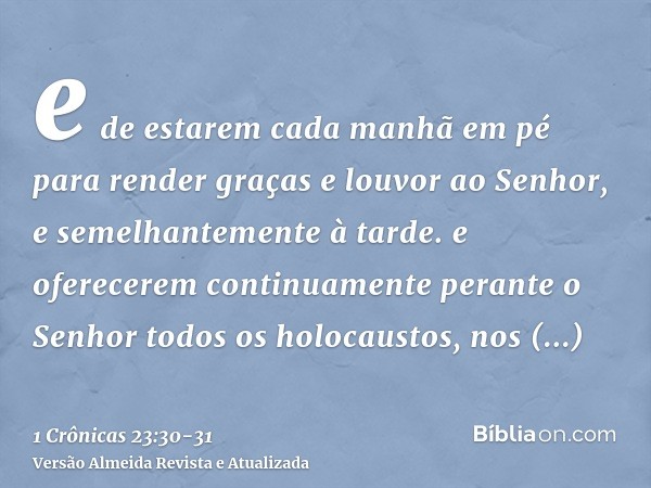 e de estarem cada manhã em pé para render graças e louvor ao Senhor, e semelhantemente à tarde.e oferecerem continuamente perante o Senhor todos os holocaustos,