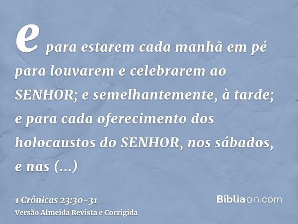 e para estarem cada manhã em pé para louvarem e celebrarem ao SENHOR; e semelhantemente, à tarde;e para cada oferecimento dos holocaustos do SENHOR, nos sábados