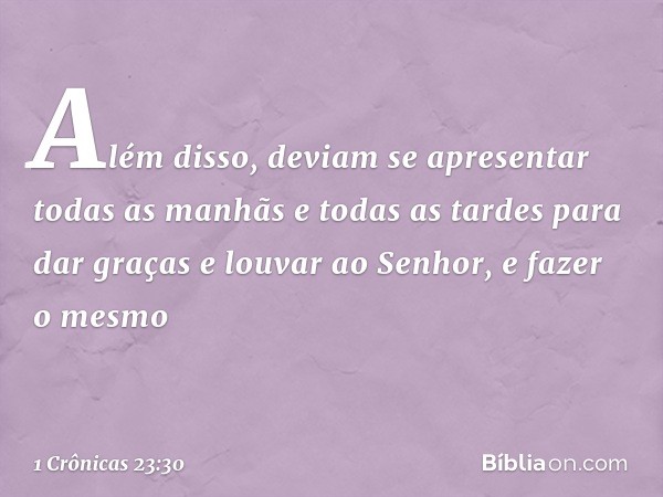 Além disso, deviam se apresentar todas as manhãs e todas as tardes para dar graças e louvar ao Senhor, e fazer o mesmo -- 1 Crônicas 23:30