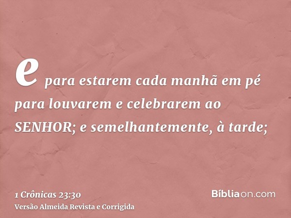 e para estarem cada manhã em pé para louvarem e celebrarem ao SENHOR; e semelhantemente, à tarde;