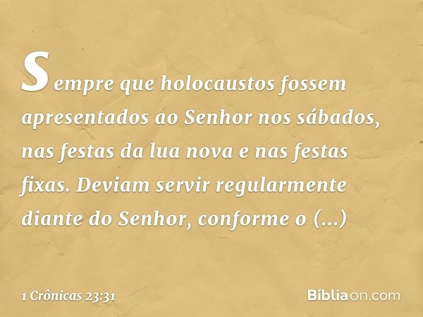 sempre que holocaustos fossem apresentados ao Senhor nos sábados, nas festas da lua nova e nas festas fixas. Deviam servir regularmente diante do Senhor, confor