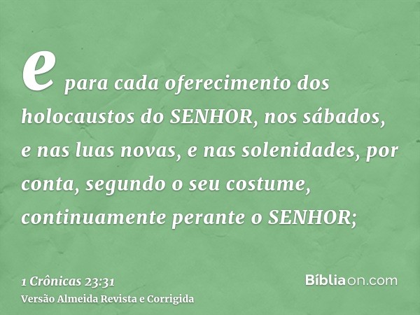 e para cada oferecimento dos holocaustos do SENHOR, nos sábados, e nas luas novas, e nas solenidades, por conta, segundo o seu costume, continuamente perante o 