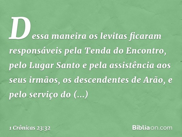 Dessa maneira os levitas ficaram responsáveis pela Tenda do Encontro, pelo Lugar Santo e pela assistência aos seus irmãos, os descendentes de Arão, e pelo servi