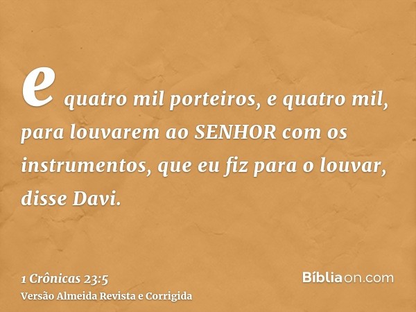e quatro mil porteiros, e quatro mil, para louvarem ao SENHOR com os instrumentos, que eu fiz para o louvar, disse Davi.