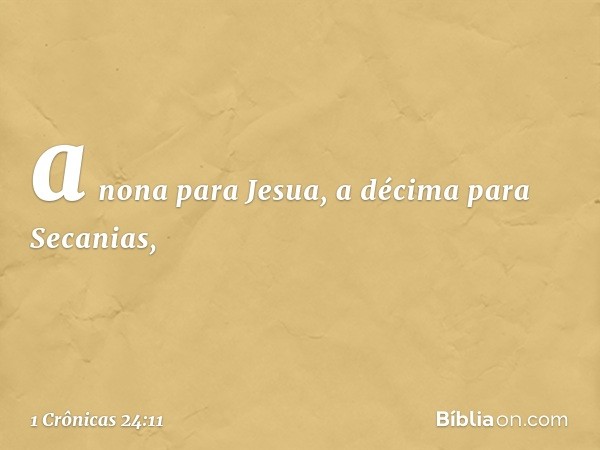 a nona para Jesua,
a décima para Secanias, -- 1 Crônicas 24:11