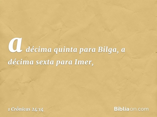 a décima quinta para Bilga,
a décima sexta para Imer, -- 1 Crônicas 24:14