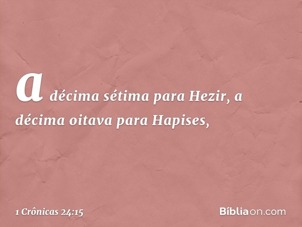 a décima sétima para Hezir,
a décima oitava para Hapises, -- 1 Crônicas 24:15